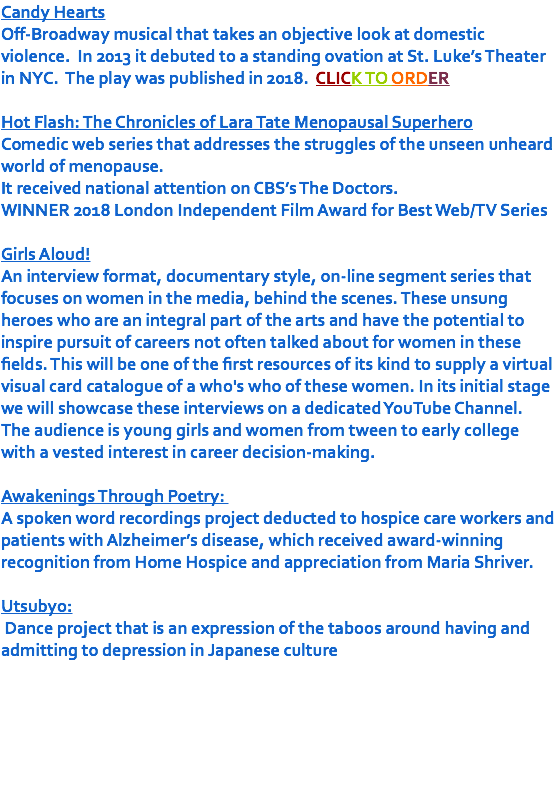 Candy Hearts Off-Broadway musical that takes an objective look at domestic violence. In 2013 it debuted to a standing ovation at St. Luke’s Theater in NYC. The play was published in 2018. CLICK TO ORDER Hot Flash: The Chronicles of Lara Tate Menopausal Superhero Comedic web series that addresses the struggles of the unseen unheard world of menopause. It received national attention on CBS’s The Doctors. WINNER 2018 London Independent Film Award for Best Web/TV Series Girls Aloud! An interview format, documentary style, on-line segment series that focuses on women in the media, behind the scenes. These unsung heroes who are an integral part of the arts and have the potential to inspire pursuit of careers not often talked about for women in these fields. This will be one of the first resources of its kind to supply a virtual visual card catalogue of a who's who of these women. In its initial stage we will showcase these interviews on a dedicated YouTube Channel. The audience is young girls and women from tween to early college with a vested interest in career decision-making. Awakenings Through Poetry: A spoken word recordings project deducted to hospice care workers and patients with Alzheimer’s disease, which received award-winning recognition from Home Hospice and appreciation from Maria Shriver. Utsubyo: Dance project that is an expression of the taboos around having and admitting to depression in Japanese culture 